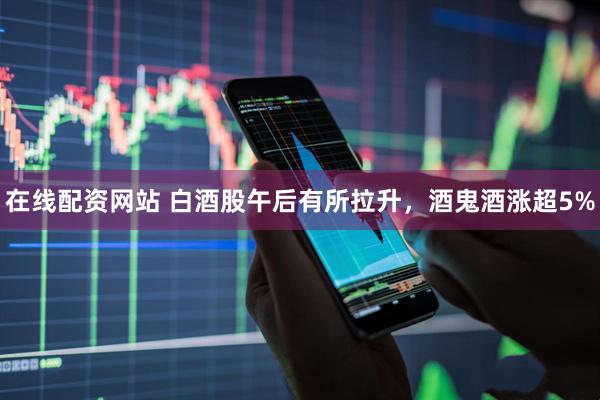 在线配资网站 白酒股午后有所拉升，酒鬼酒涨超5%