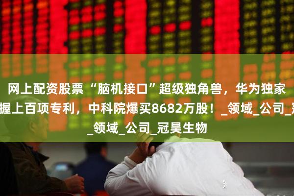 网上配资股票 “脑机接口”超级独角兽，华为独家认证+手握上百项专利，中科院爆买8682万股！_领域_公司_冠昊生物