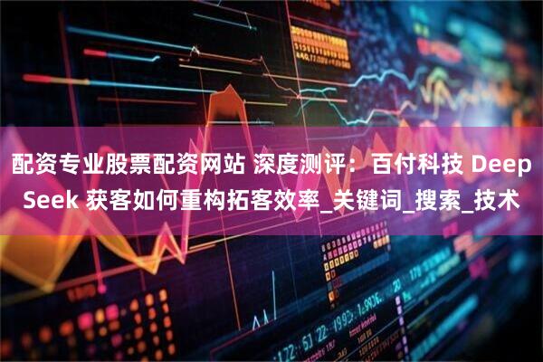 配资专业股票配资网站 深度测评:百付科技 DeepSeek 获客如何重构拓客效率_关键词_搜索_技术