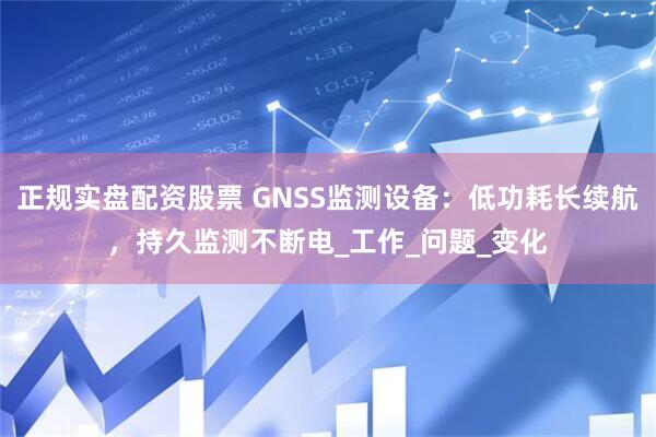 正规实盘配资股票 GNSS监测设备：低功耗长续航，持久监测不断电_工作_问题_变化
