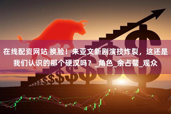 在线配资网站 换脸！朱亚文新剧演技炸裂，这还是我们认识的那个硬汉吗？_角色_余占鳌_观众