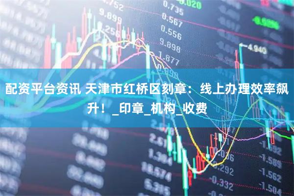 配资平台资讯 天津市红桥区刻章：线上办理效率飙升！_印章_机构_收费
