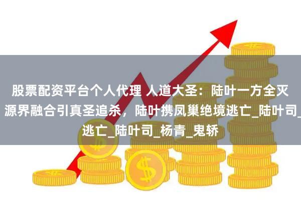 股票配资平台个人代理 人道大圣：陆叶一方全灭源界半圣！源界融合引真圣追杀，陆叶携凤巢绝境逃亡_陆叶司_杨青_鬼轿
