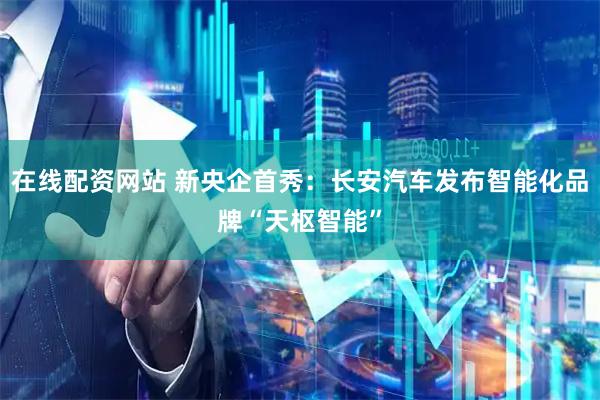 在线配资网站 新央企首秀：长安汽车发布智能化品牌“天枢智能”