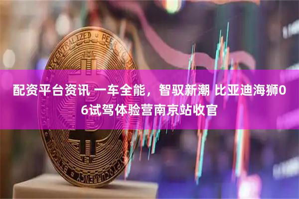 配资平台资讯 一车全能，智驭新潮 比亚迪海狮06试驾体验营南京站收官