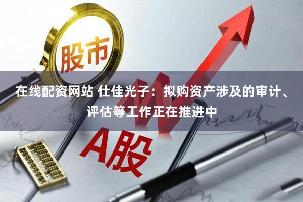 在线配资网站 仕佳光子：拟购资产涉及的审计、评估等工作正在推进中
