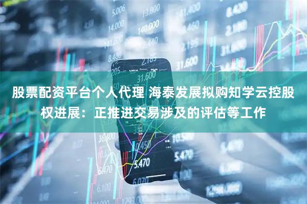 股票配资平台个人代理 海泰发展拟购知学云控股权进展：正推进交易涉及的评估等工作
