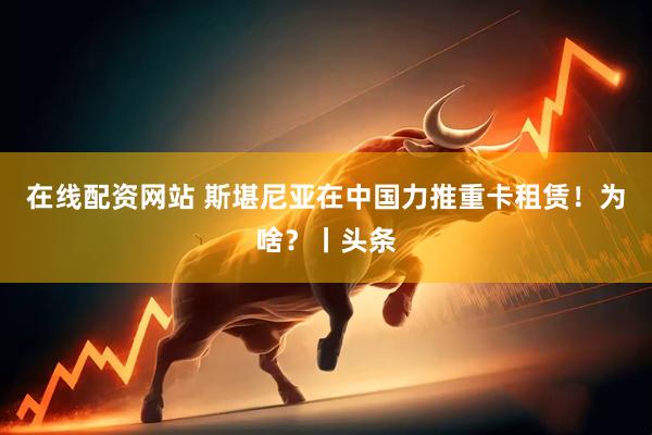 在线配资网站 斯堪尼亚在中国力推重卡租赁！为啥？丨头条