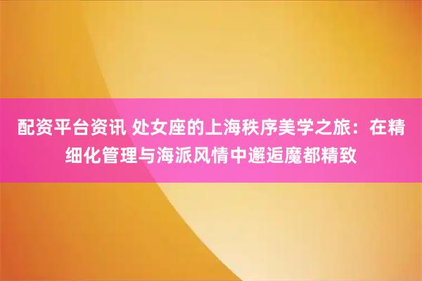 配资平台资讯 处女座的上海秩序美学之旅：在精细化管理与海派风情中邂逅魔都精致