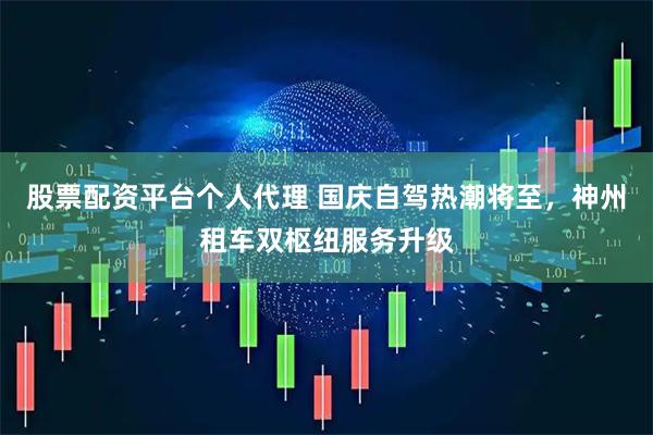 股票配资平台个人代理 国庆自驾热潮将至，神州租车双枢纽服务升级