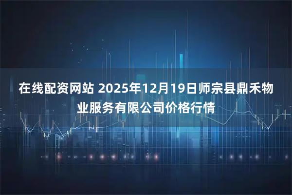 在线配资网站 2025年12月19日师宗县鼎禾物业服务有限公司价格行情