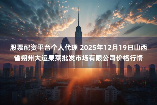 股票配资平台个人代理 2025年12月19日山西省朔州大运果菜批发市场有限公司价格行情