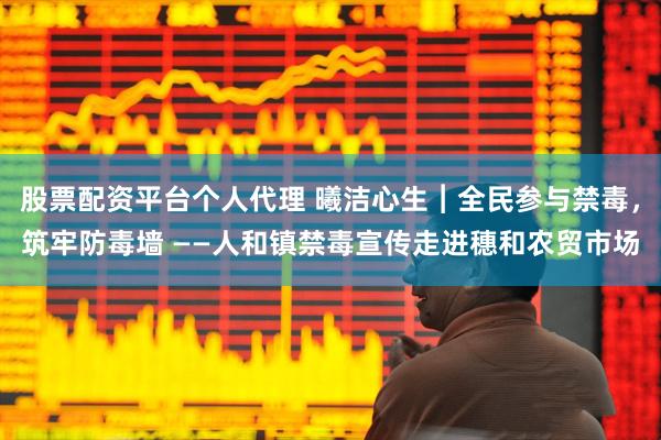 股票配资平台个人代理 曦洁心生︱全民参与禁毒,筑牢防毒墙 ——人和镇禁毒宣传走进穗和农贸市场