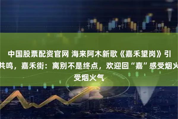 中国股票配资官网 海来阿木新歌《嘉禾望岗》引发共鸣，嘉禾街：离别不是终点，欢迎回“嘉”感受烟火气