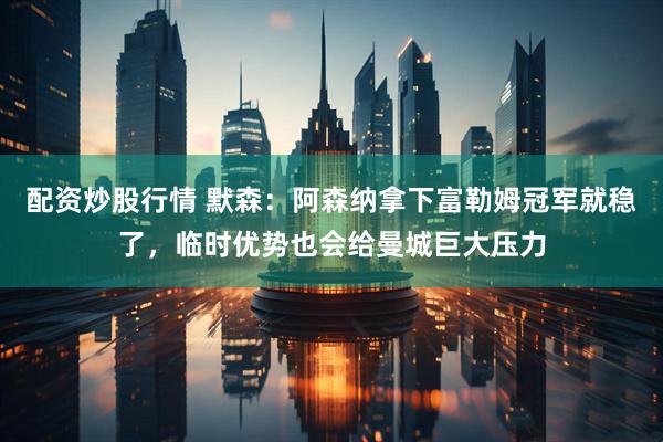 配资炒股行情 默森：阿森纳拿下富勒姆冠军就稳了，临时优势也会给曼城巨大压力