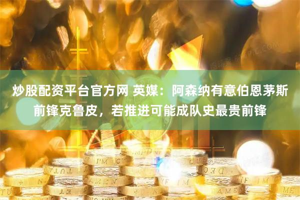 炒股配资平台官方网 英媒：阿森纳有意伯恩茅斯前锋克鲁皮，若推进可能成队史最贵前锋