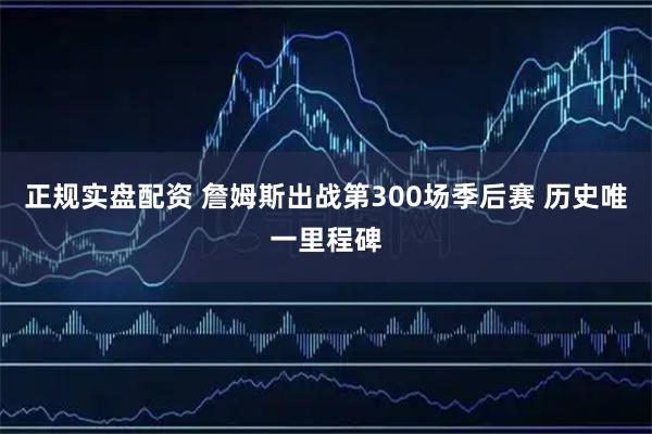 正规实盘配资 詹姆斯出战第300场季后赛 历史唯一里程碑