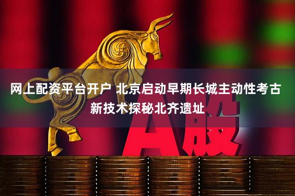 网上配资平台开户 北京启动早期长城主动性考古 新技术探秘北齐遗址