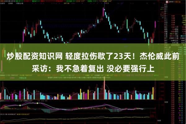 炒股配资知识网 轻度拉伤歇了23天！杰伦威此前采访：我不急着复出 没必要强行上