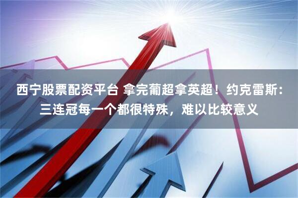西宁股票配资平台 拿完葡超拿英超！约克雷斯：三连冠每一个都很特殊，难以比较意义