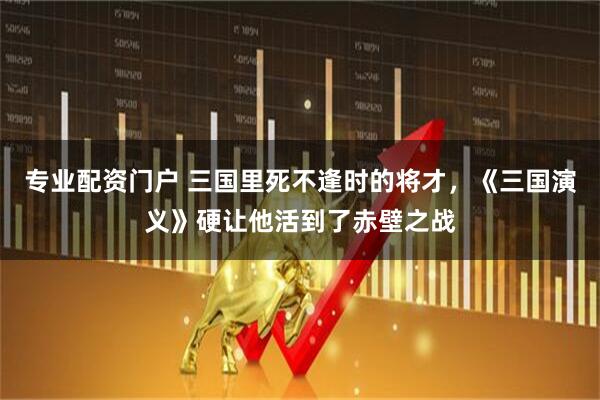 专业配资门户 三国里死不逢时的将才，《三国演义》硬让他活到了赤壁之战