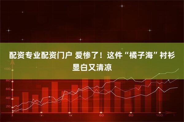 配资专业配资门户 爱惨了！这件“橘子海”衬衫显白又清凉